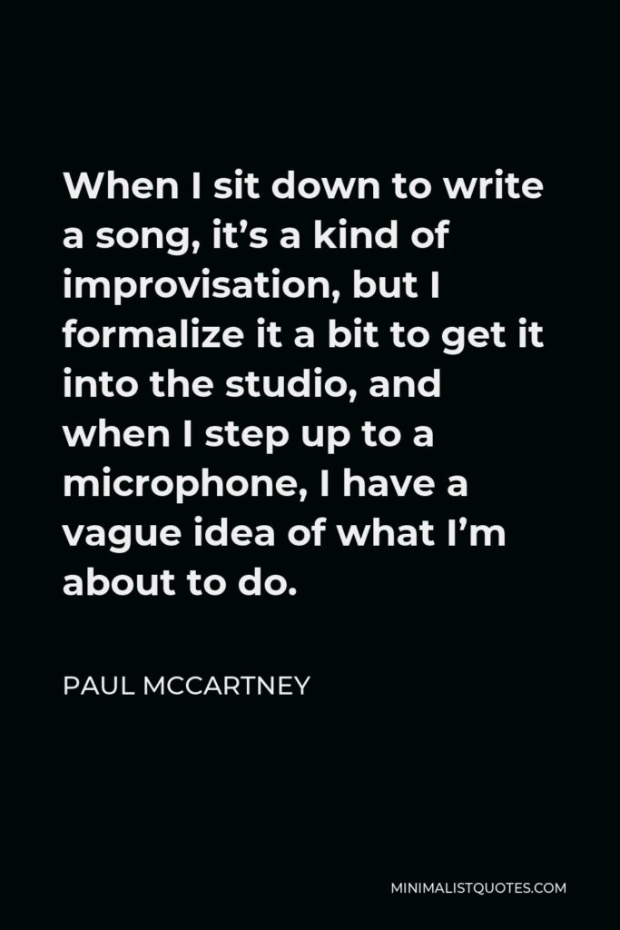 Paul McCartney Quote - When I sit down to write a song, it’s a kind of improvisation, but I formalize it a bit to get it into the studio, and when I step up to a microphone, I have a vague idea of what I’m about to do.