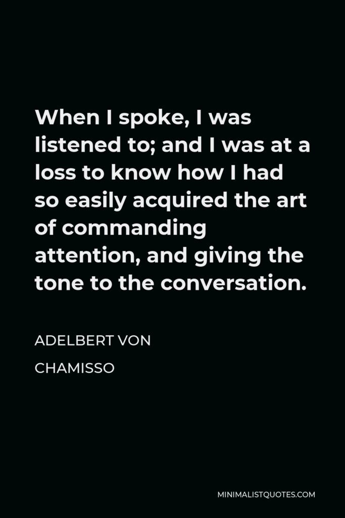Adelbert von Chamisso Quote - When I spoke, I was listened to; and I was at a loss to know how I had so easily acquired the art of commanding attention, and giving the tone to the conversation.