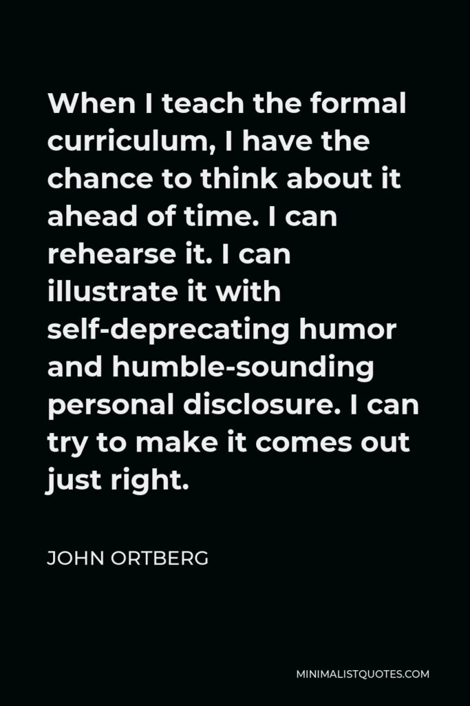 John Ortberg Quote - When I teach the formal curriculum, I have the chance to think about it ahead of time. I can rehearse it. I can illustrate it with self-deprecating humor and humble-sounding personal disclosure. I can try to make it comes out just right.