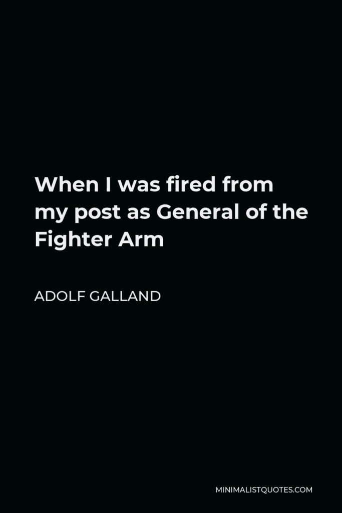 Adolf Galland Quote - When I was fired from my post as General of the Fighter Arm