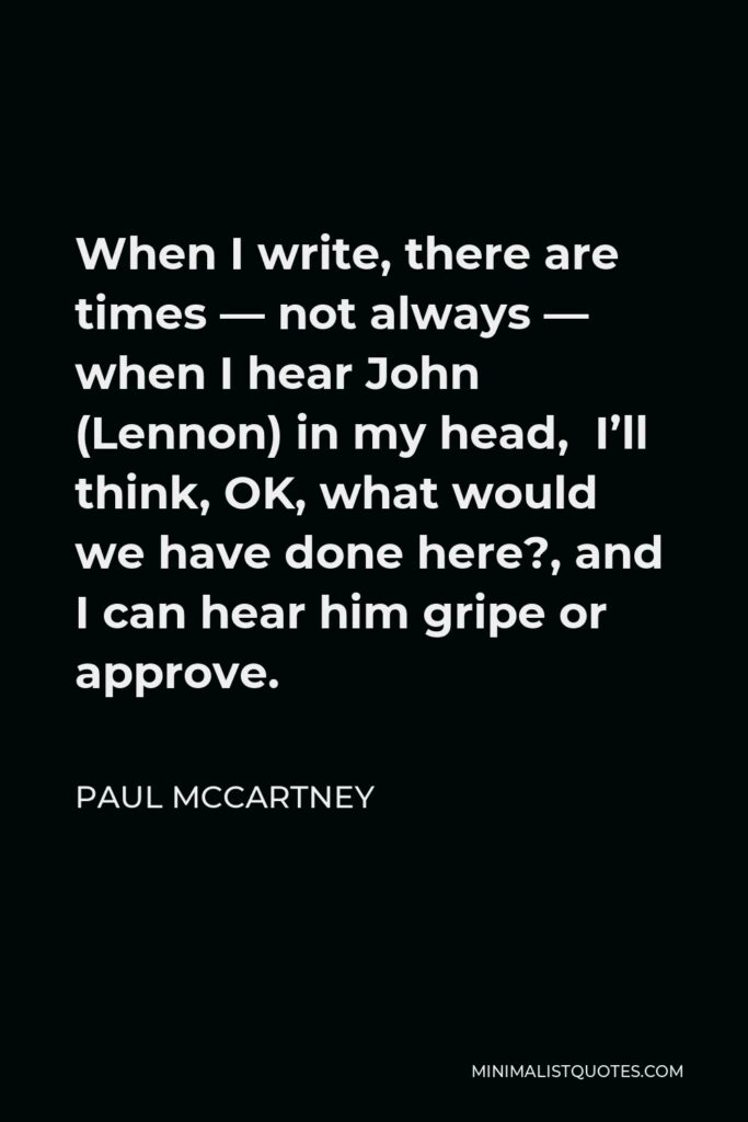 Paul McCartney Quote - When I write, there are times — not always — when I hear John (Lennon) in my head, I’ll think, OK, what would we have done here?, and I can hear him gripe or approve.
