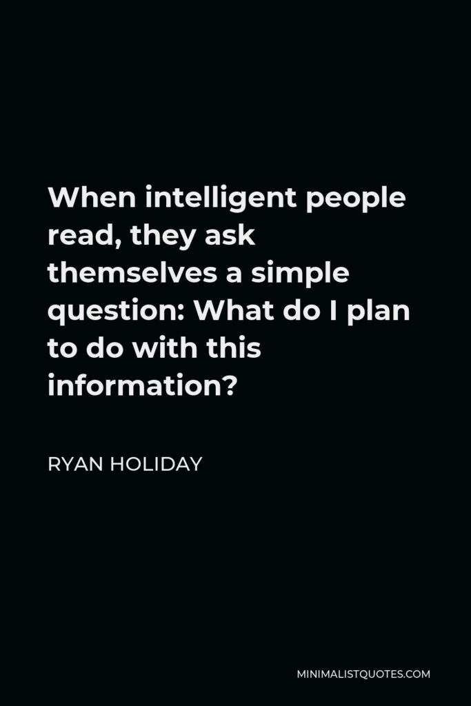 Ryan Holiday Quote - When intelligent people read, they ask themselves a simple question: What do I plan to do with this information?