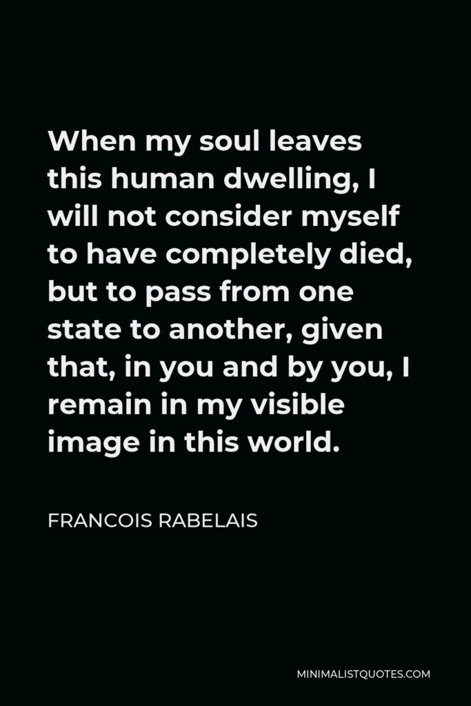 Francois Rabelais Quote - When my soul leaves this human dwelling, I will not consider myself to have completely died, but to pass from one state to another, given that, in you and by you, I remain in my visible image in this world.