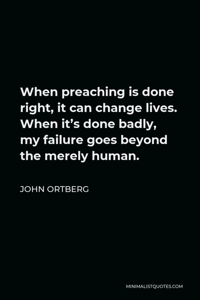 John Ortberg Quote - When preaching is done right, it can change lives. When it’s done badly, my failure goes beyond the merely human.