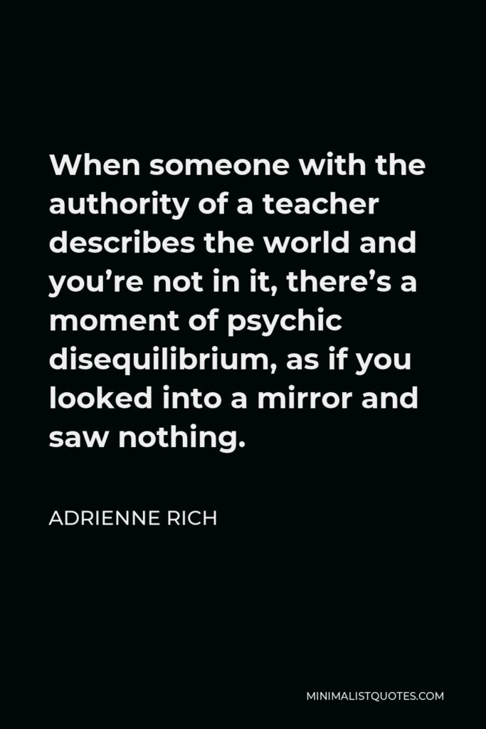 Adrienne Rich Quote - When someone with the authority of a teacher describes the world and you’re not in it, there’s a moment of psychic disequilibrium, as if you looked into a mirror and saw nothing.