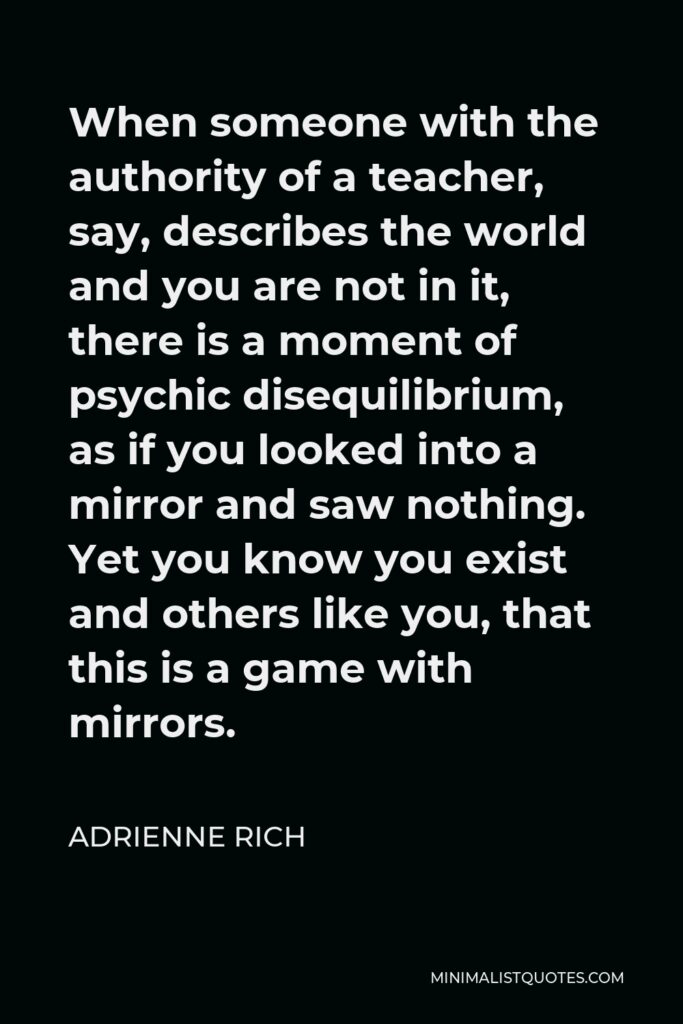 Adrienne Rich Quote - When someone with the authority of a teacher, say, describes the world and you are not in it, there is a moment of psychic disequilibrium, as if you looked into a mirror and saw nothing. Yet you know you exist and others like you, that this is a game with mirrors.