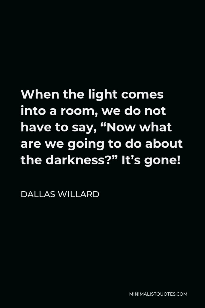 Dallas Willard Quote - When the light comes into a room, we do not have to say, “Now what are we going to do about the darkness?” It’s gone!