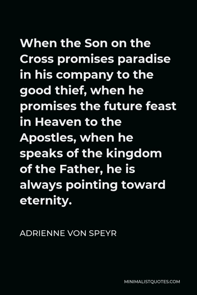 Adrienne von Speyr Quote - When the Son on the Cross promises paradise in his company to the good thief, when he promises the future feast in Heaven to the Apostles, when he speaks of the kingdom of the Father, he is always pointing toward eternity.