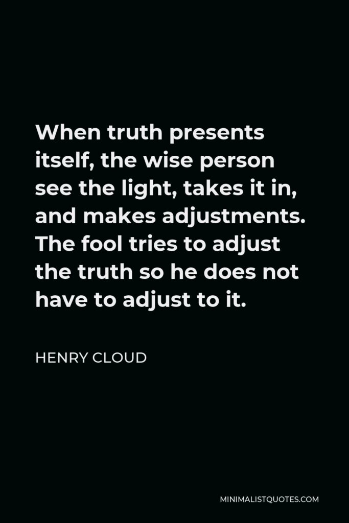 Henry Cloud Quote - When truth presents itself, the wise person see the light, takes it in, and makes adjustments. The fool tries to adjust the truth so he does not have to adjust to it.