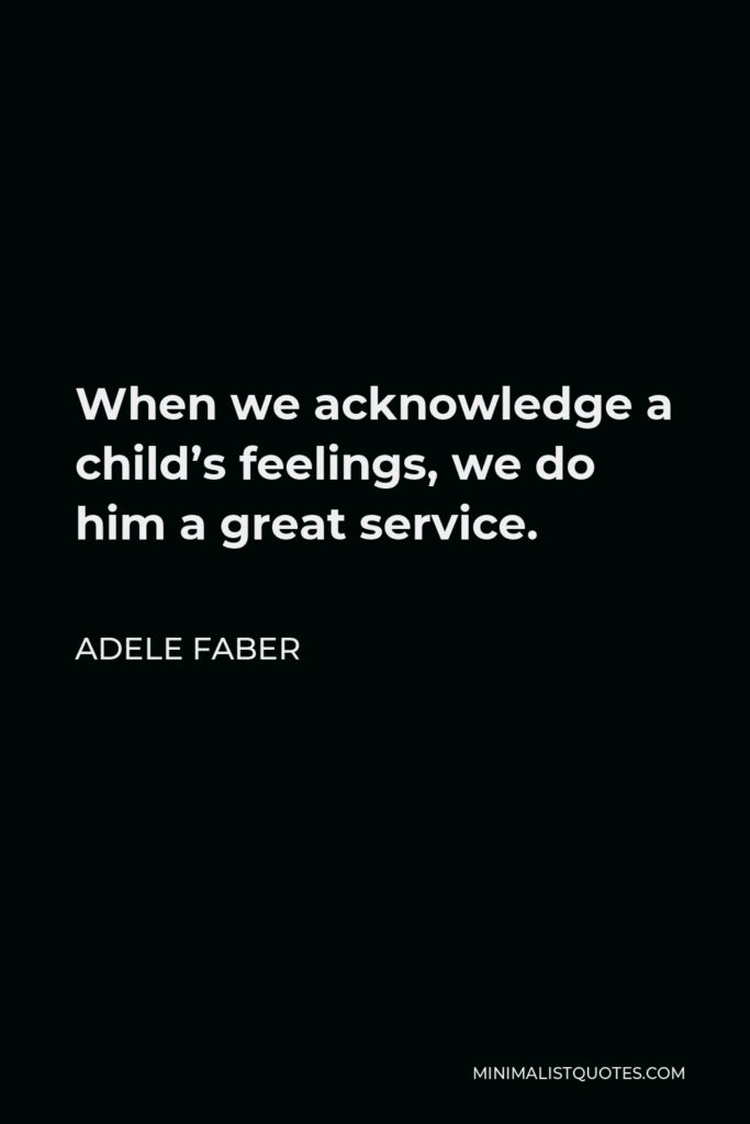Adele Faber Quote - When we acknowledge a child’s feelings, we do him a great service.