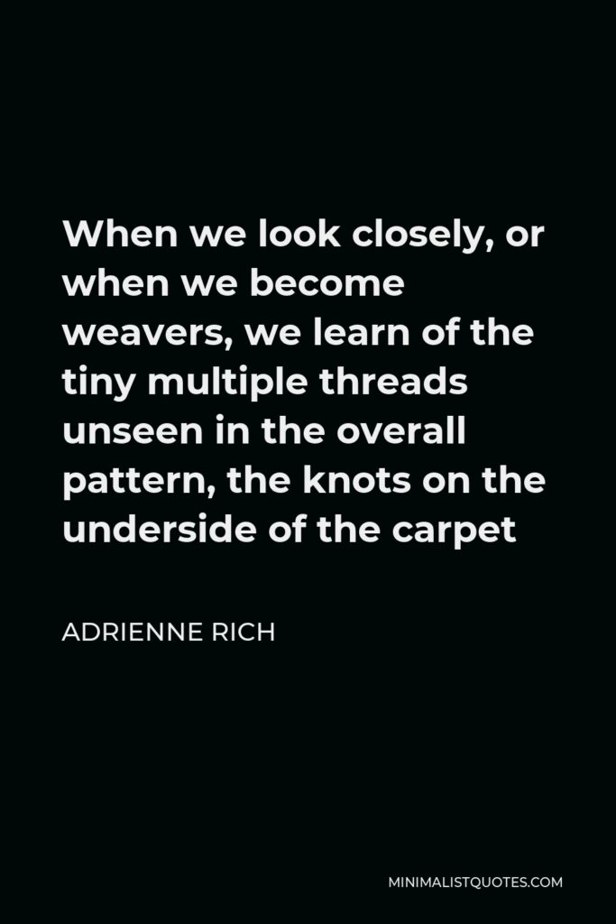 Adrienne Rich Quote - When we look closely, or when we become weavers, we learn of the tiny multiple threads unseen in the overall pattern, the knots on the underside of the carpet