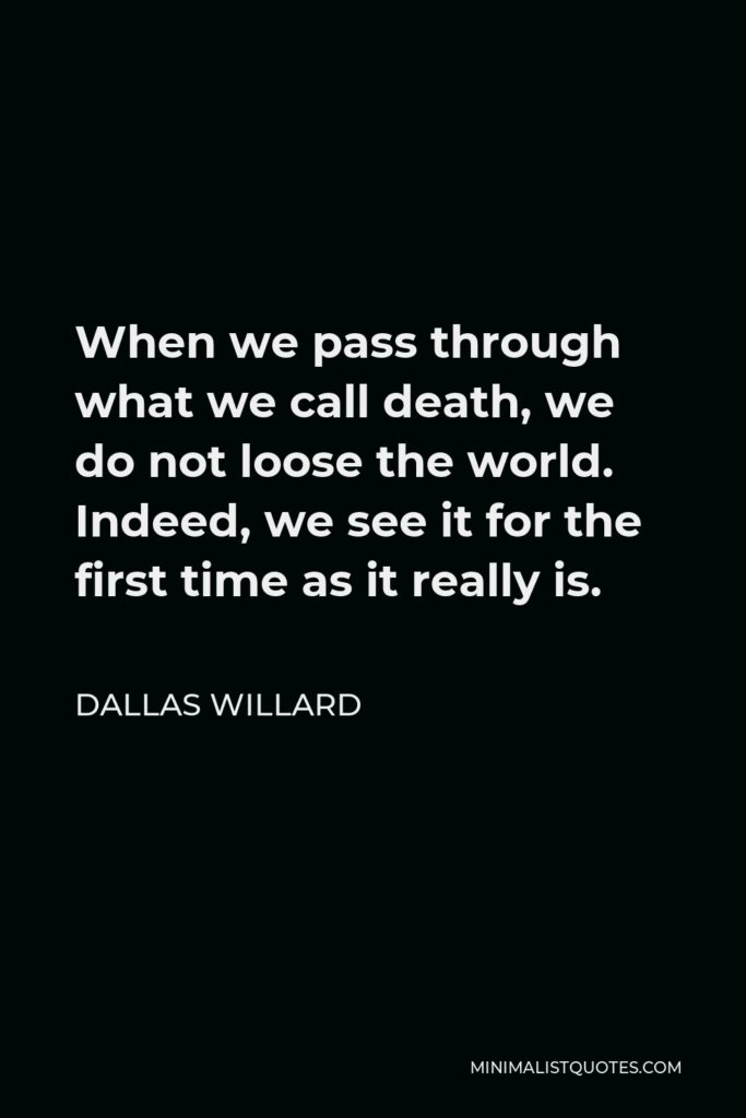 Dallas Willard Quote - When we pass through what we call death, we do not loose the world. Indeed, we see it for the first time as it really is.