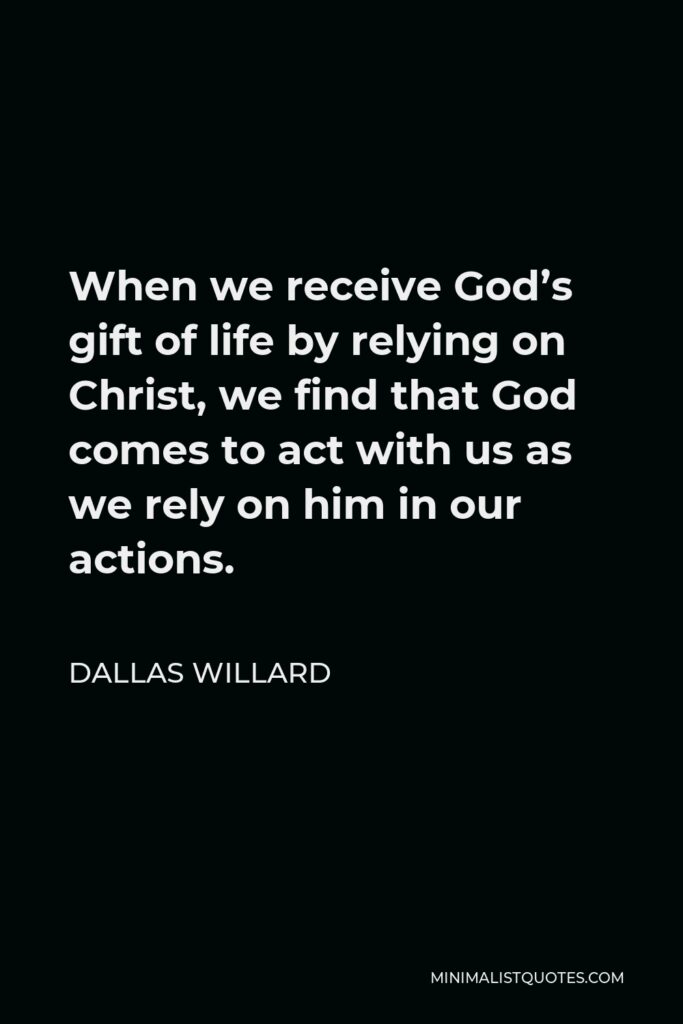 Dallas Willard Quote - When we receive God’s gift of life by relying on Christ, we find that God comes to act with us as we rely on him in our actions.