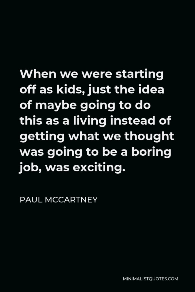 Paul McCartney Quote - When we were starting off as kids, just the idea of maybe going to do this as a living instead of getting what we thought was going to be a boring job, was exciting.