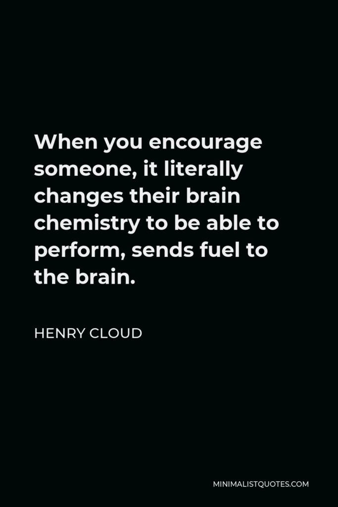 Henry Cloud Quote - When you encourage someone, it literally changes their brain chemistry to be able to perform, sends fuel to the brain.