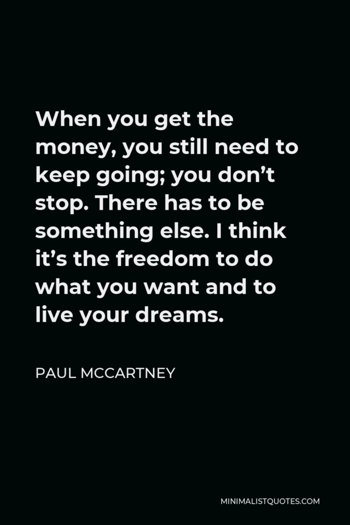 Paul McCartney Quote - When you get the money, you still need to keep going; you don’t stop. There has to be something else. I think it’s the freedom to do what you want and to live your dreams.