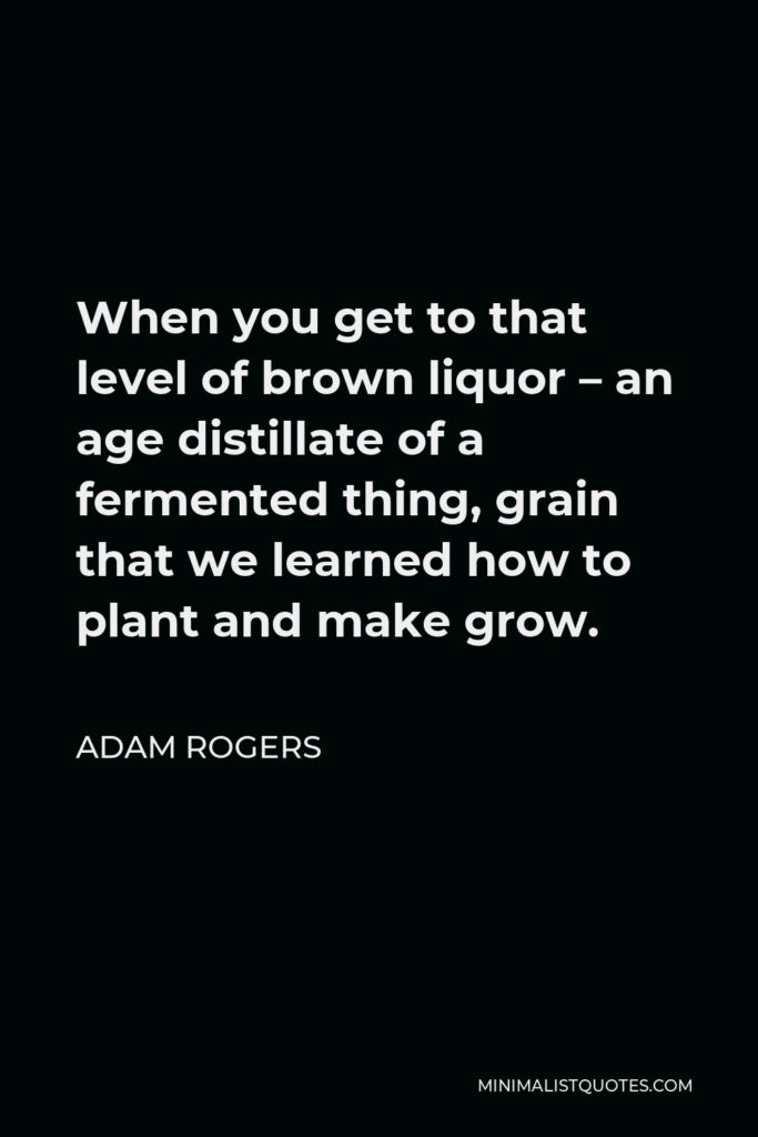 Adam Rogers Quote - When you get to that level of brown liquor – an age distillate of a fermented thing, grain that we learned how to plant and make grow.