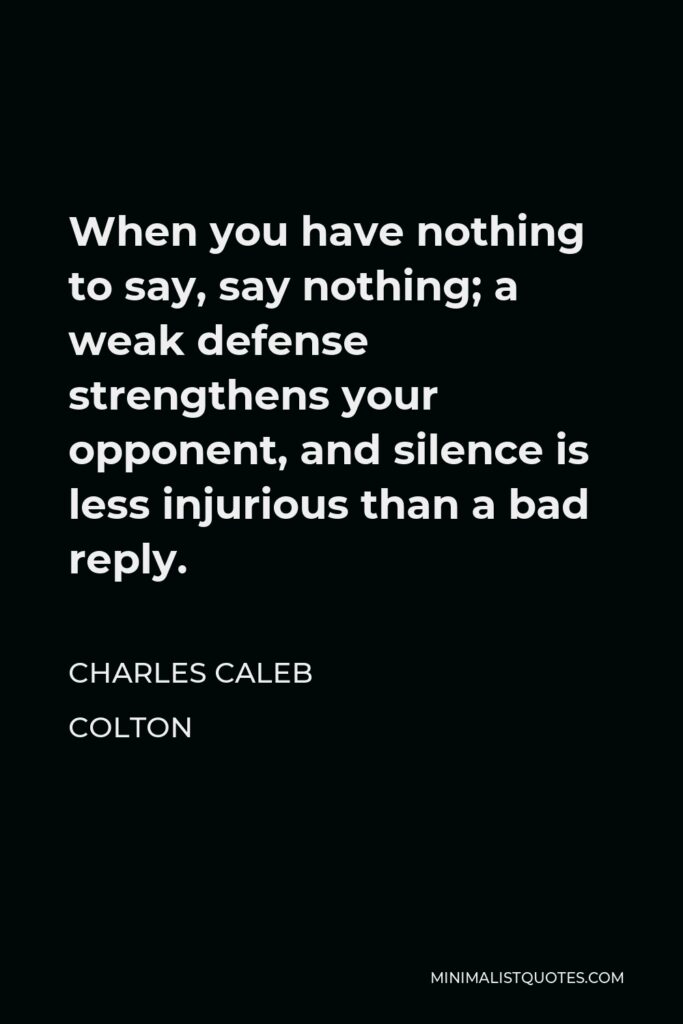 Charles Caleb Colton Quote - When you have nothing to say, say nothing; a weak defense strengthens your opponent, and silence is less injurious than a bad reply.