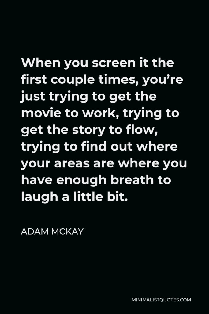 Adam McKay Quote - When you screen it the first couple times, you’re just trying to get the movie to work, trying to get the story to flow, trying to find out where your areas are where you have enough breath to laugh a little bit.