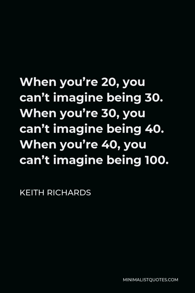 Keith Richards Quote - When you’re 20, you can’t imagine being 30. When you’re 30, you can’t imagine being 40. When you’re 40, you can’t imagine being 100.