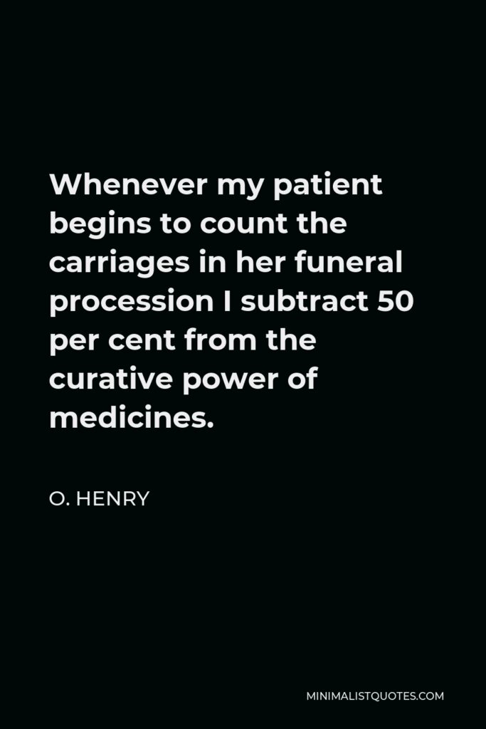 O. Henry Quote - Whenever my patient begins to count the carriages in her funeral procession I subtract 50 per cent from the curative power of medicines.