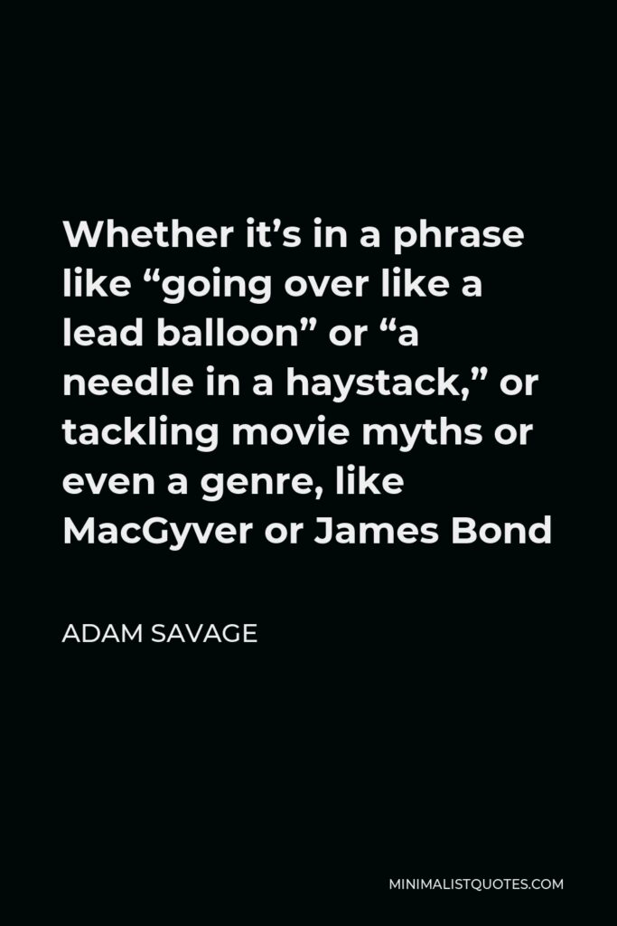 Adam Savage Quote - Whether it’s in a phrase like “going over like a lead balloon” or “a needle in a haystack,” or tackling movie myths or even a genre, like MacGyver or James Bond
