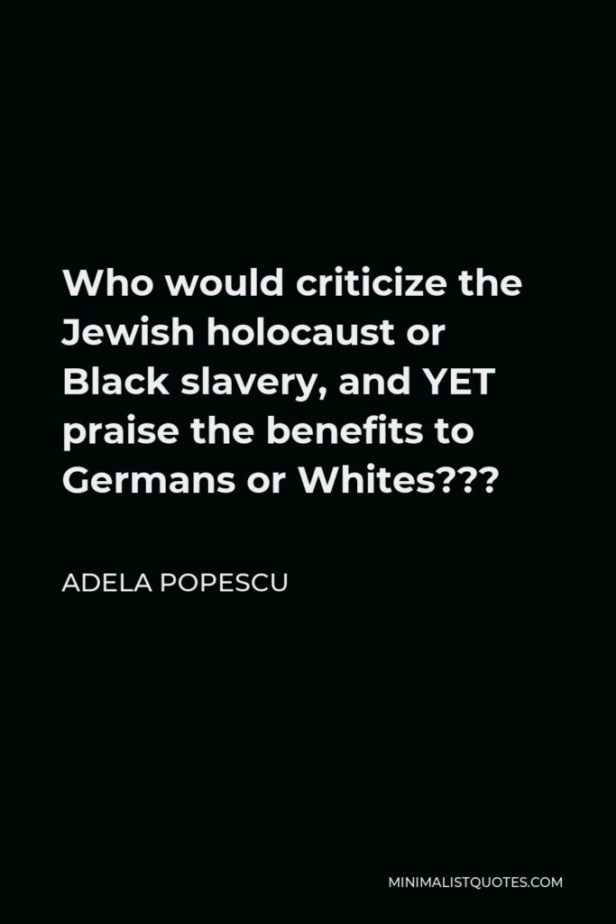 Adela Popescu Quote - Who would criticize the Jewish holocaust or Black slavery, and YET praise the benefits to Germans or Whites???