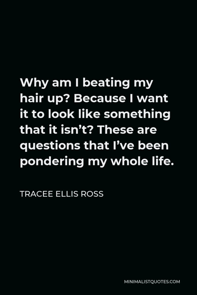 Tracee Ellis Ross Quote - Why am I beating my hair up? Because I want it to look like something that it isn’t? These are questions that I’ve been pondering my whole life.
