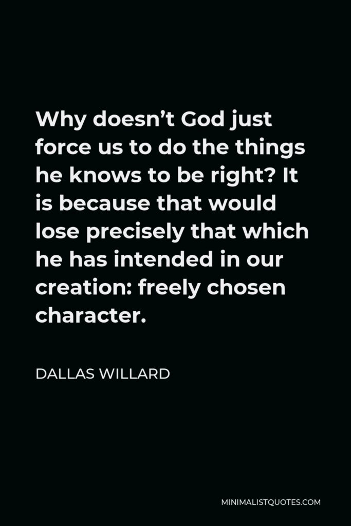 Dallas Willard Quote - Why doesn’t God just force us to do the things he knows to be right? It is because that would lose precisely that which he has intended in our creation: freely chosen character.