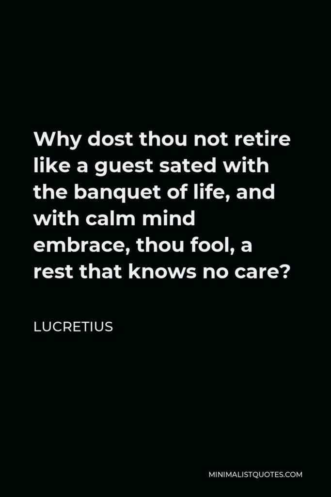 Lucretius Quote - Why dost thou not retire like a guest sated with the banquet of life, and with calm mind embrace, thou fool, a rest that knows no care?
