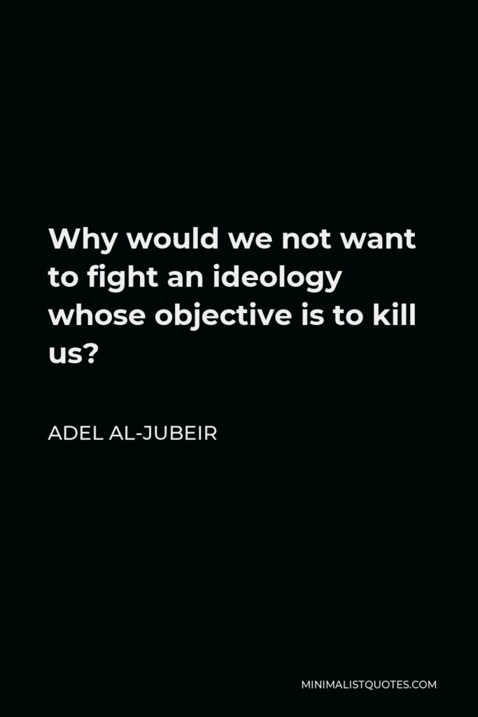Adel al-Jubeir Quote - Why would we not want to fight an ideology whose objective is to kill us?