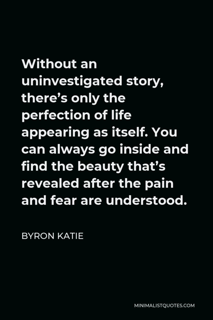 Byron Katie Quote - Without an uninvestigated story, there’s only the perfection of life appearing as itself. You can always go inside and find the beauty that’s revealed after the pain and fear are understood.