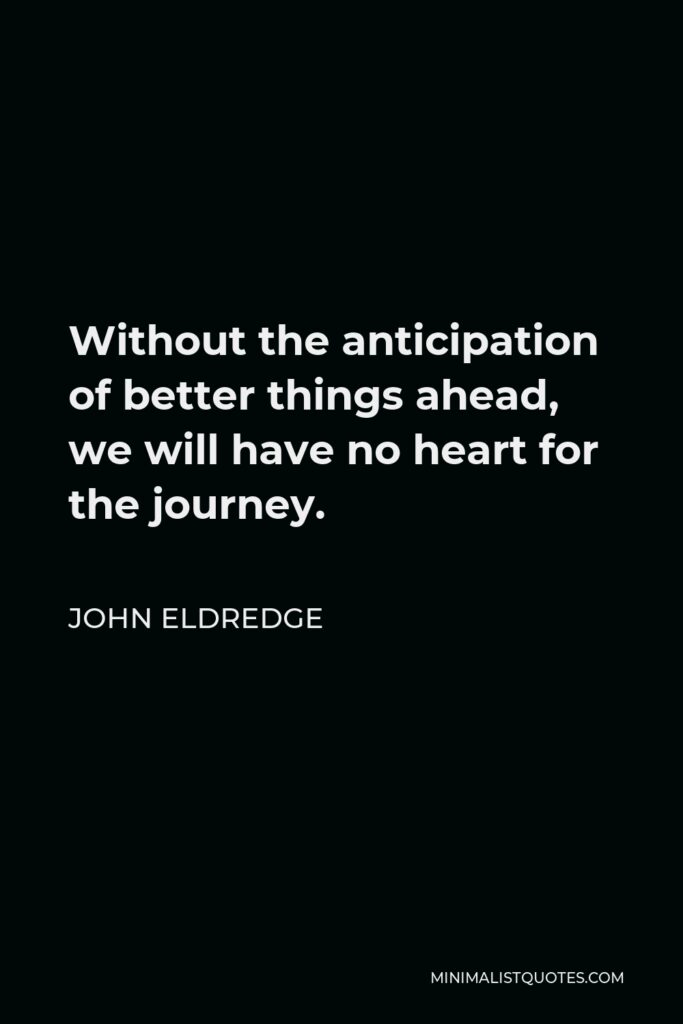 John Eldredge Quote - Without the anticipation of better things ahead, we will have no heart for the journey.