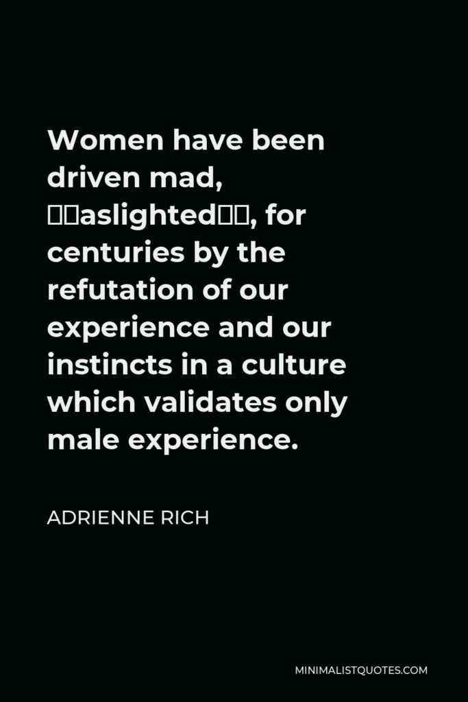 Adrienne Rich Quote - Women have been driven mad, “gaslighted”, for centuries by the refutation of our experience and our instincts in a culture which validates only male experience.