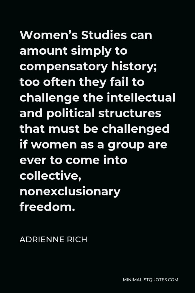 Adrienne Rich Quote - Women’s Studies can amount simply to compensatory history; too often they fail to challenge the intellectual and political structures that must be challenged if women as a group are ever to come into collective, nonexclusionary freedom.