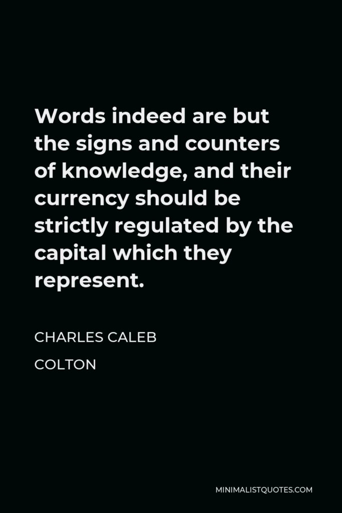 Charles Caleb Colton Quote - Words indeed are but the signs and counters of knowledge, and their currency should be strictly regulated by the capital which they represent.