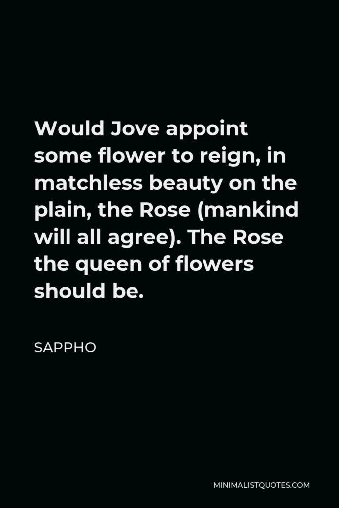 Sappho Quote - Would Jove appoint some flower to reign, in matchless beauty on the plain, the Rose (mankind will all agree). The Rose the queen of flowers should be.
