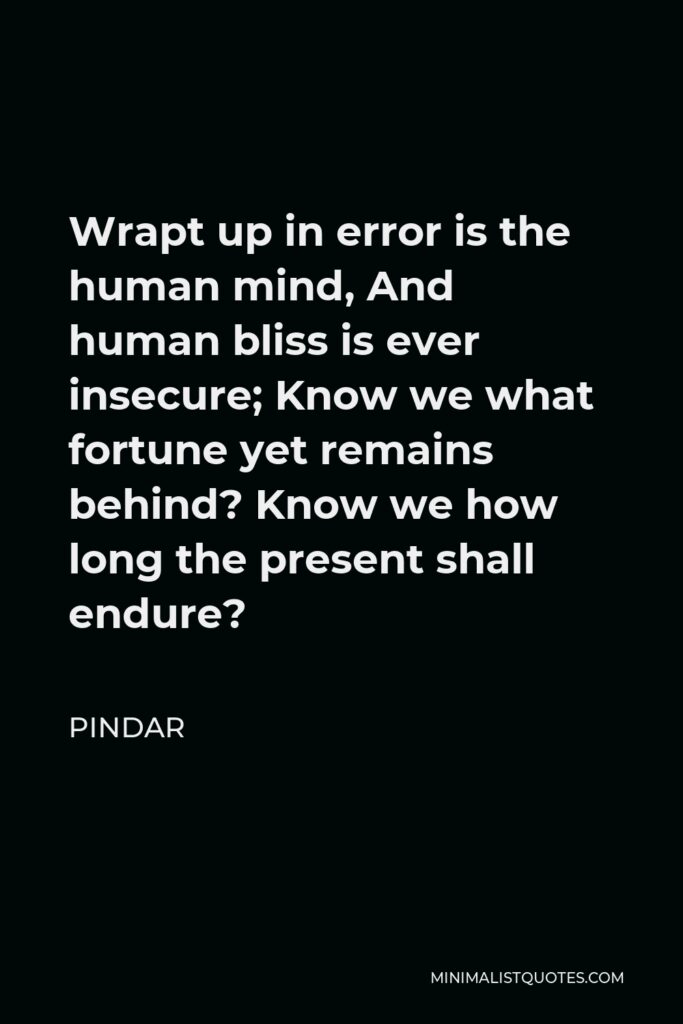 Pindar Quote - Wrapt up in error is the human mind, And human bliss is ever insecure; Know we what fortune yet remains behind? Know we how long the present shall endure?