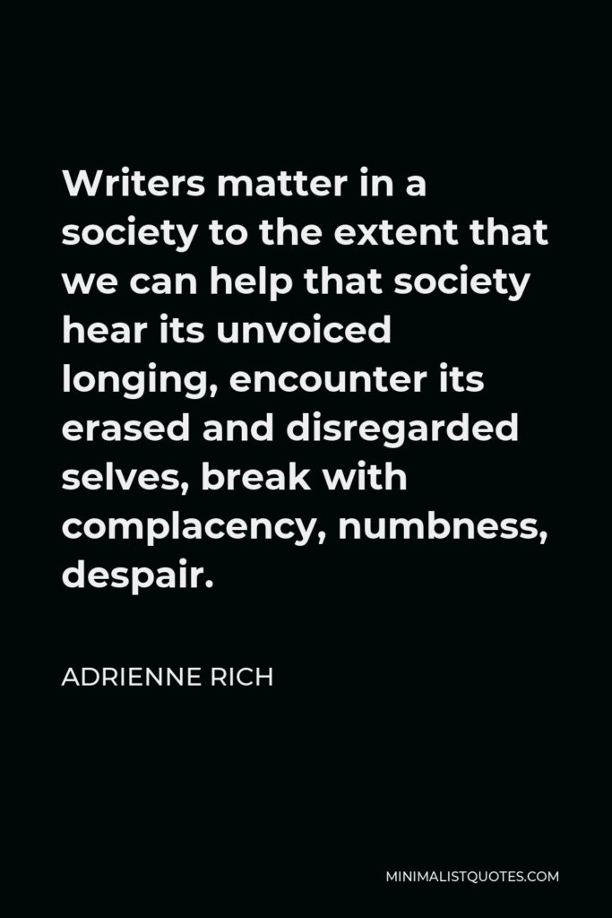 Adrienne Rich Quote - Writers matter in a society to the extent that we can help that society hear its unvoiced longing, encounter its erased and disregarded selves, break with complacency, numbness, despair.