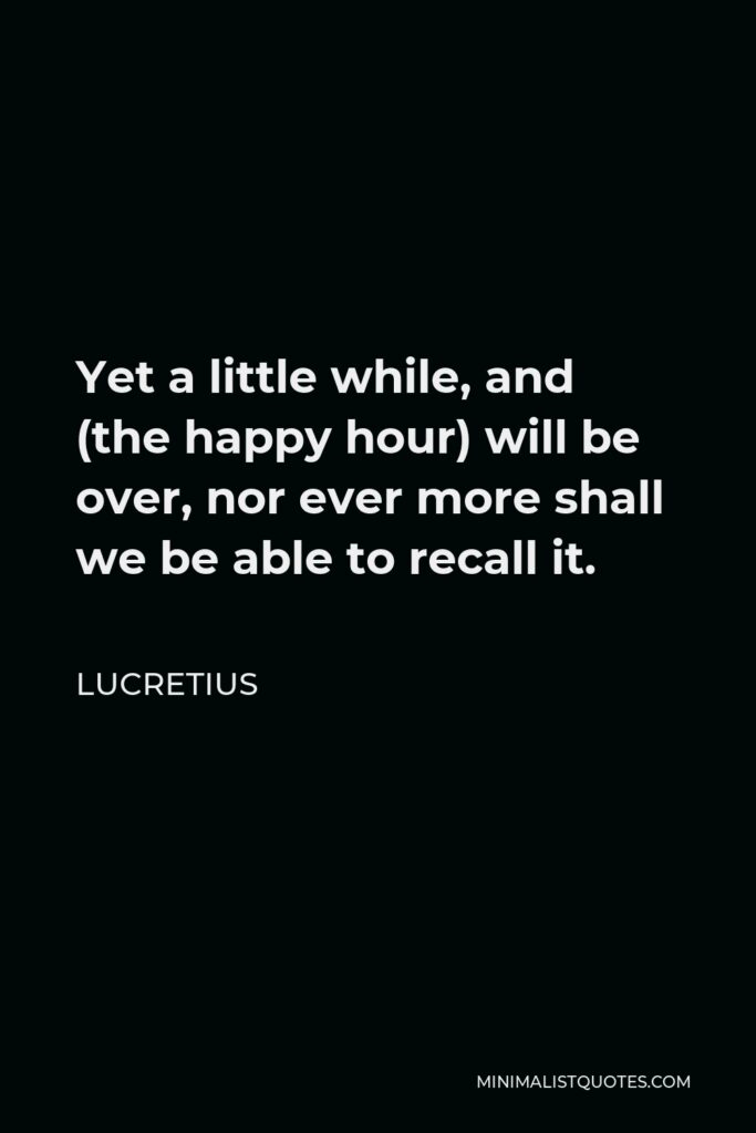 Lucretius Quote - Yet a little while, and (the happy hour) will be over, nor ever more shall we be able to recall it.