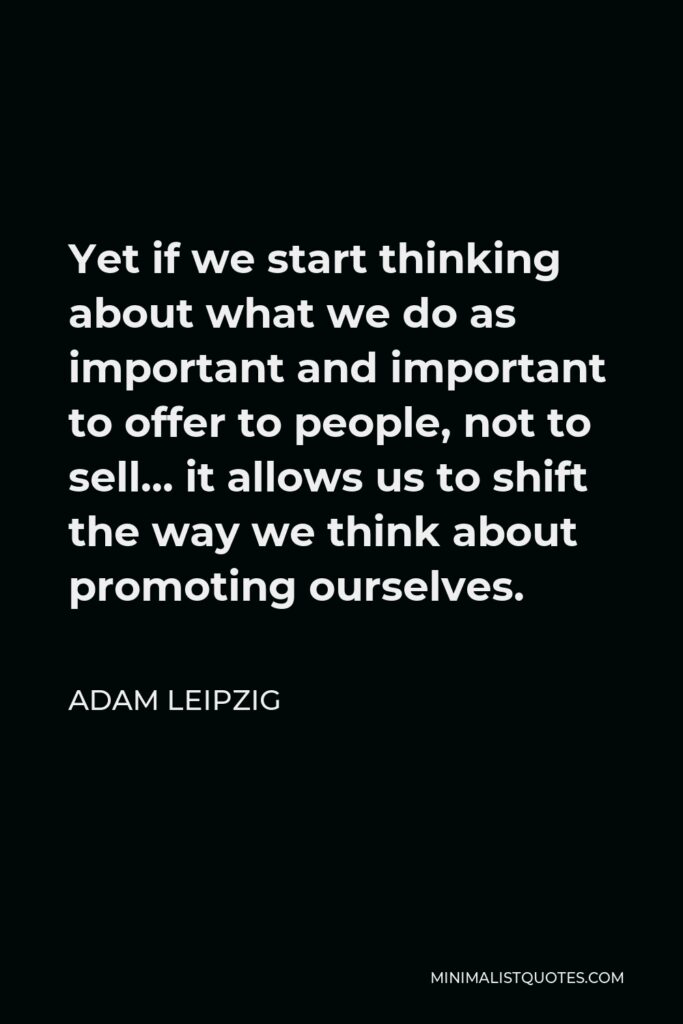 Adam Leipzig Quote - Yet if we start thinking about what we do as important and important to offer to people, not to sell… it allows us to shift the way we think about promoting ourselves.