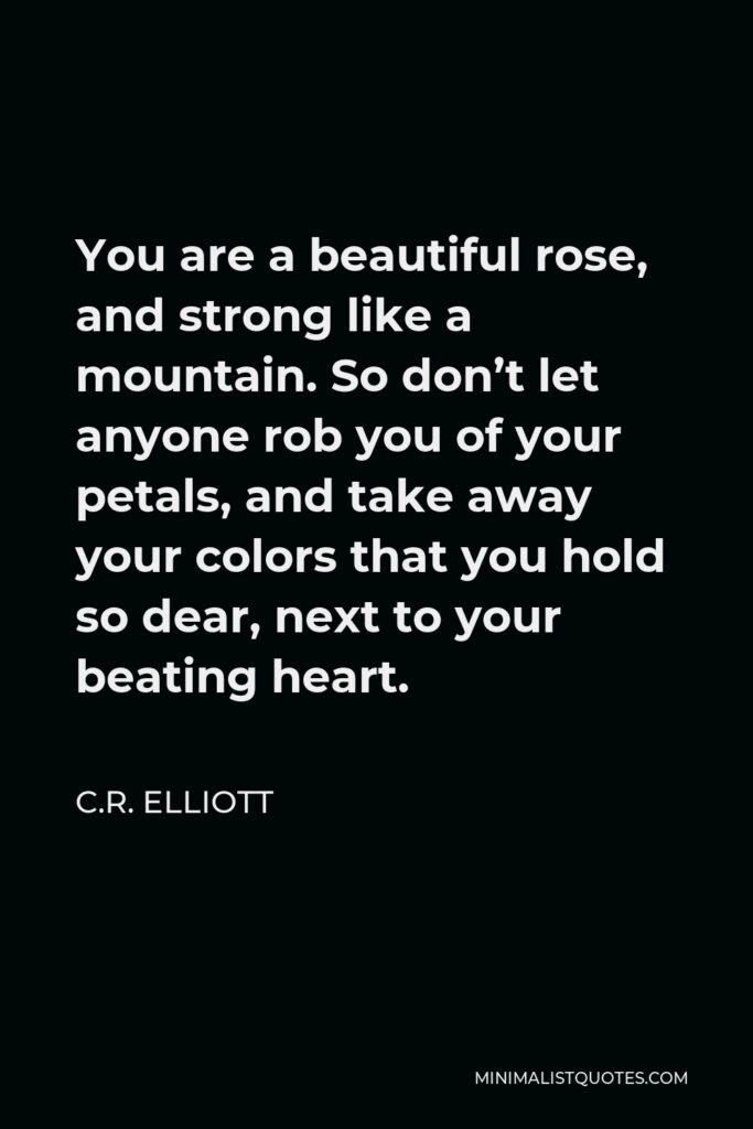 C.R. Elliott Quote - You are a beautiful rose, and strong like a mountain. So don’t let anyone rob you of your petals, and take away your colors that you hold so dear, next to your beating heart.