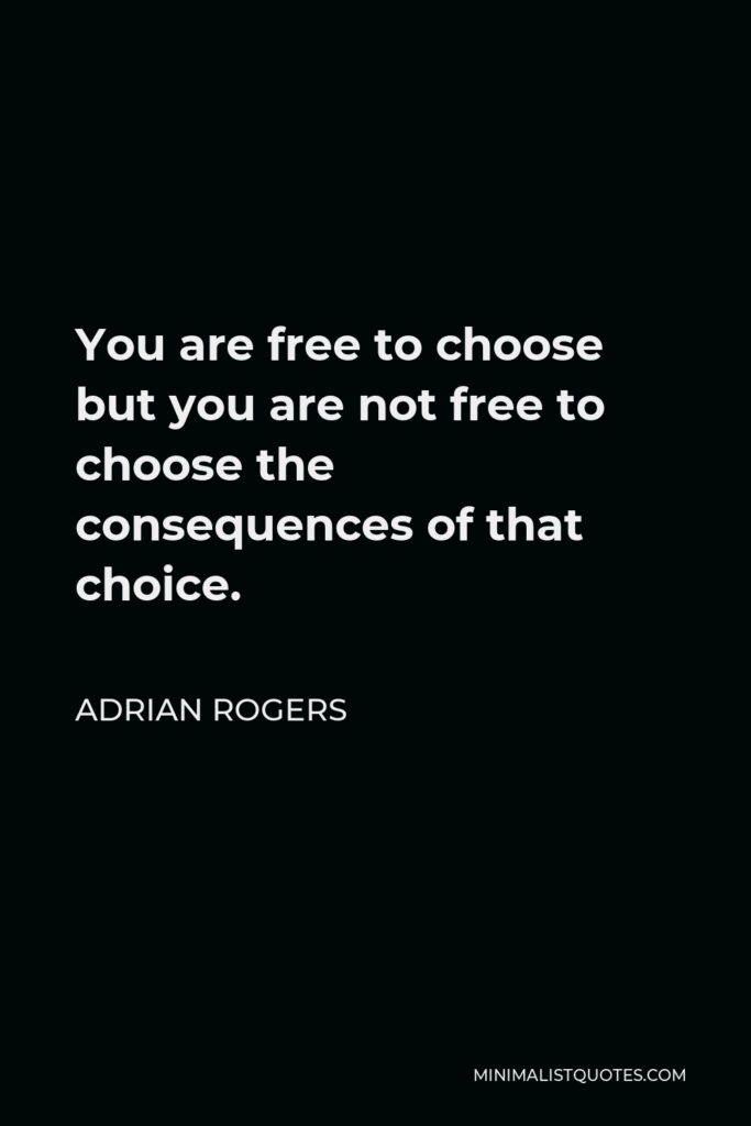 Adrian Rogers Quote - You are free to choose but you are not free to choose the consequences of that choice.
