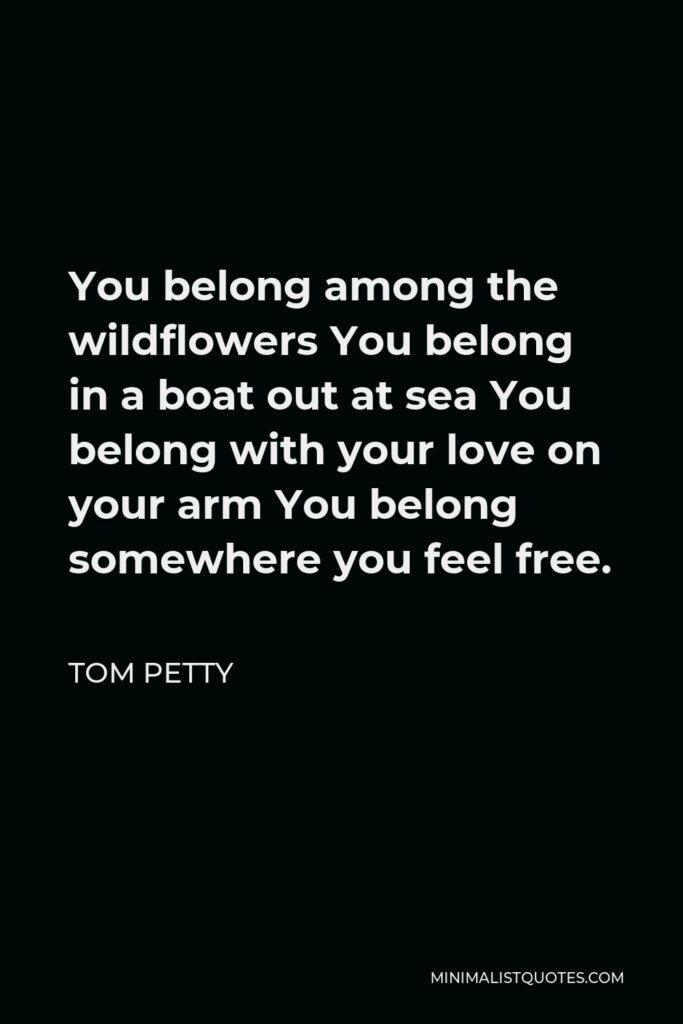 Tom Petty Quote - You belong among the wildflowers You belong in a boat out at sea You belong with your love on your arm You belong somewhere you feel free.