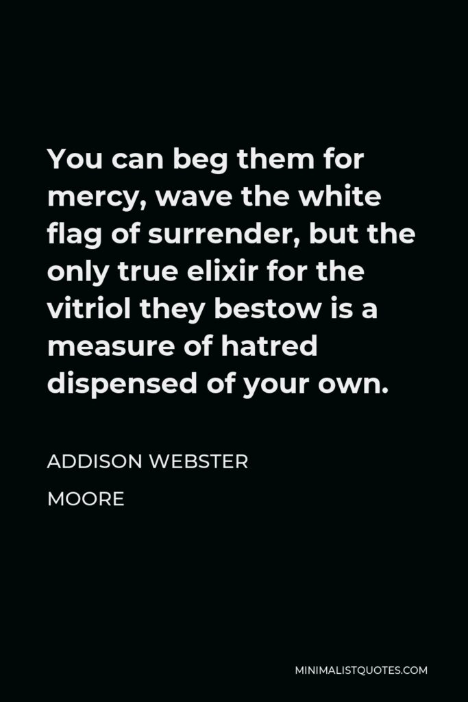 Addison Webster Moore Quote - You can beg them for mercy, wave the white flag of surrender, but the only true elixir for the vitriol they bestow is a measure of hatred dispensed of your own.