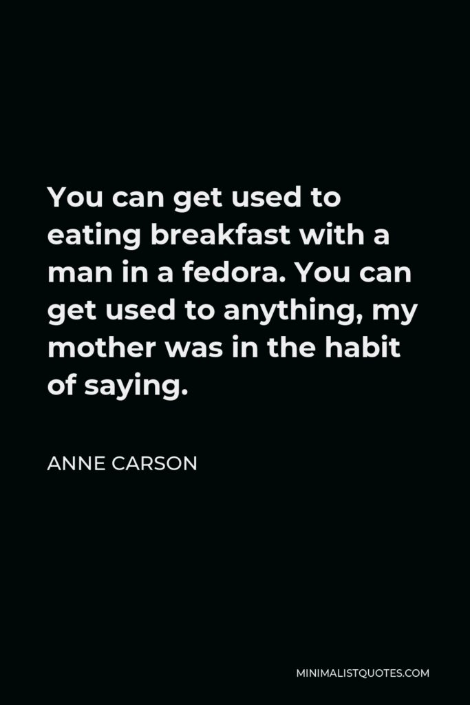 Anne Carson Quote - You can get used to eating breakfast with a man in a fedora. You can get used to anything, my mother was in the habit of saying.