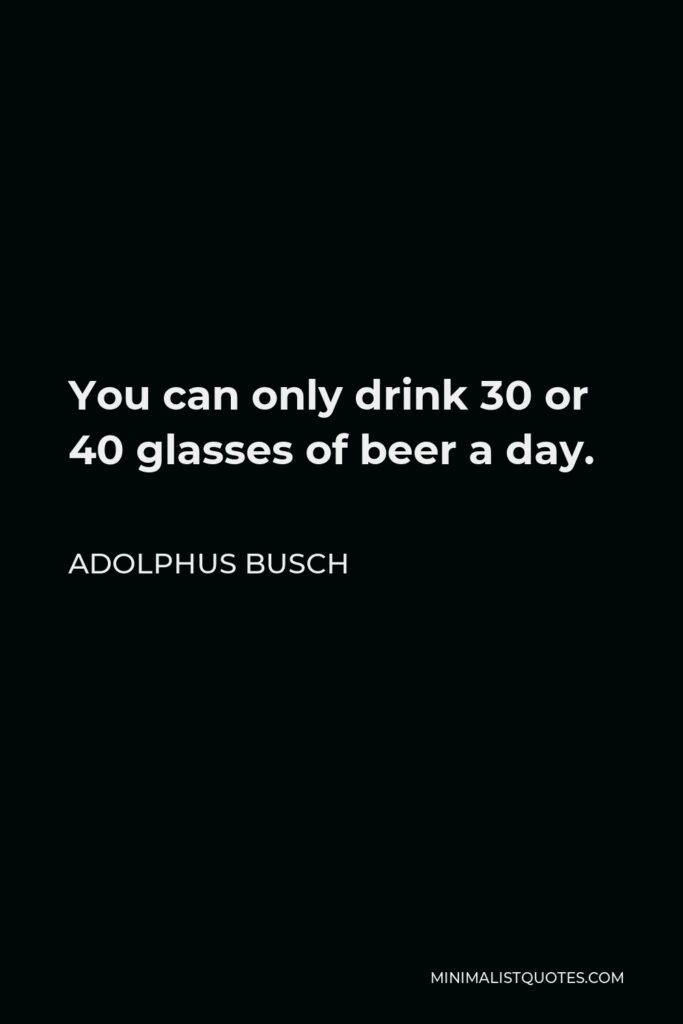 Adolphus Busch Quote - You can only drink 30 or 40 glasses of beer a day.