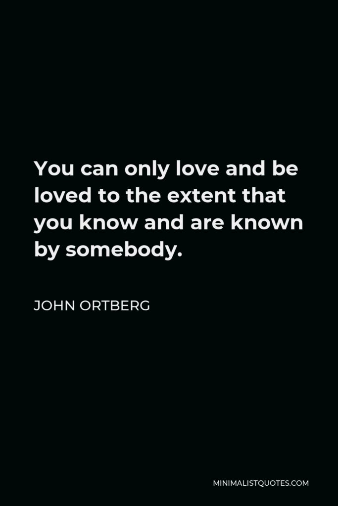 John Ortberg Quote - You can only love and be loved to the extent that you know and are known by somebody.