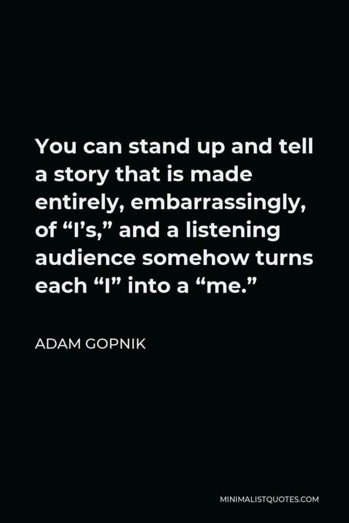 Adam Gopnik Quote - You can stand up and tell a story that is made entirely, embarrassingly, of “I’s,” and a listening audience somehow turns each “I” into a “me.”