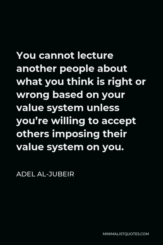 Adel al-Jubeir Quote - You cannot lecture another people about what you think is right or wrong based on your value system unless you’re willing to accept others imposing their value system on you.